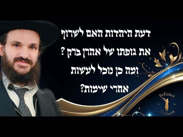 דעת היהדות האם לשרוף את גופתו של אהרן ברק ?  ומה כן נוכל לעשות אחרי שימות?